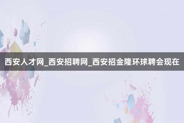 西安人才网_西安招聘网_西安招金隆环球聘会现在
