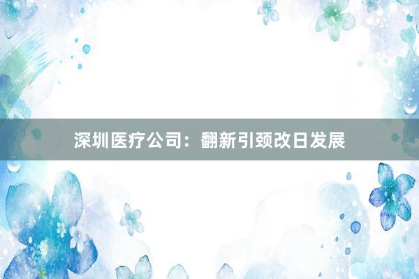 深圳医疗公司：翻新引颈改日发展